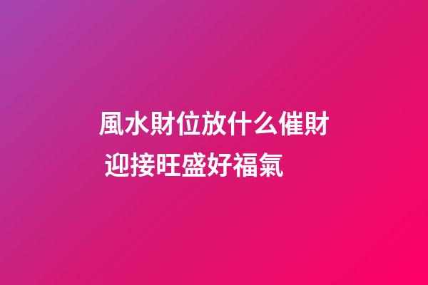 風水財位放什么催財 迎接旺盛好福氣